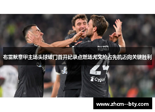 布雷默意甲主场头球破门首开纪录点燃场尤文抢占先机迈向关键胜利