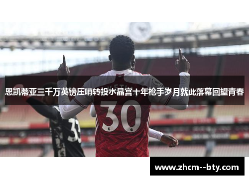 恩凯蒂亚三千万英镑压哨转投水晶宫十年枪手岁月就此落幕回望青春 恩凯蒂亚三千万英镑压哨转投水晶宫十年枪手岁月就此落幕回望青春