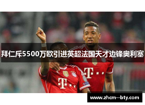 拜仁斥5500万欧引进英超法国天才边锋奥利塞 拜仁斥5500万欧引进英超法国天才边锋奥利塞
